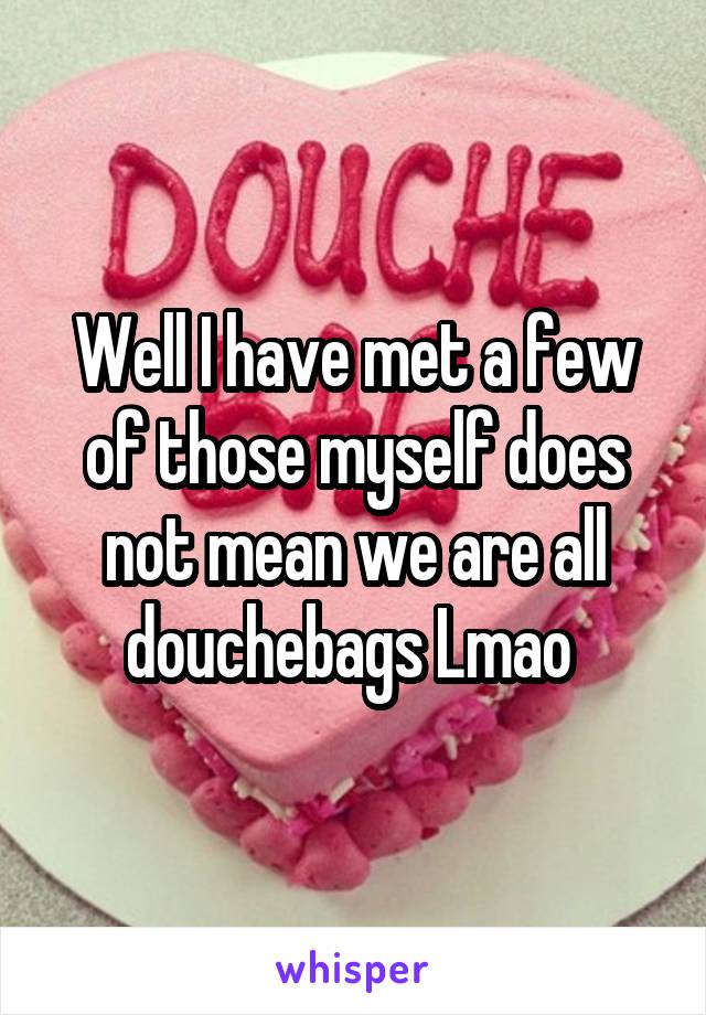 Well I have met a few of those myself does not mean we are all douchebags Lmao 