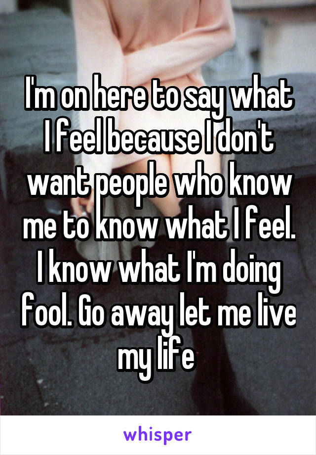 I'm on here to say what I feel because I don't want people who know me to know what I feel. I know what I'm doing fool. Go away let me live my life 