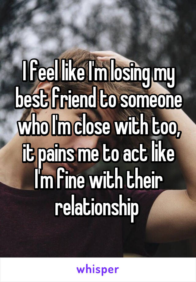 I feel like I'm losing my best friend to someone who I'm close with too, it pains me to act like I'm fine with their relationship 