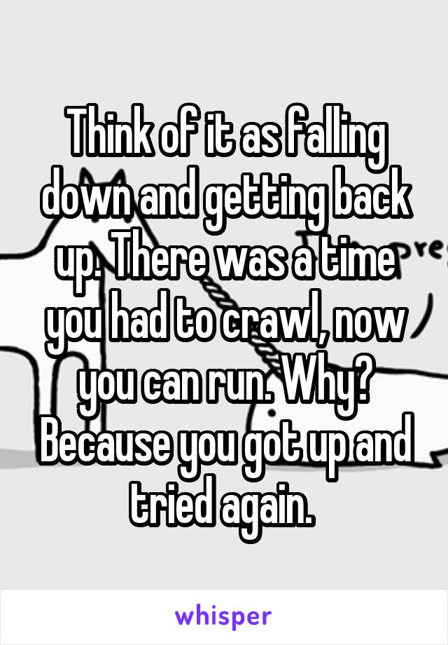 Think of it as falling down and getting back up. There was a time you had to crawl, now you can run. Why? Because you got up and tried again. 