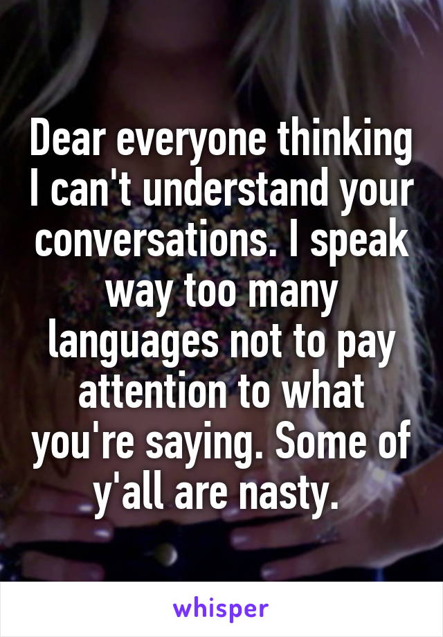 Dear everyone thinking I can't understand your conversations. I speak way too many languages not to pay attention to what you're saying. Some of y'all are nasty. 