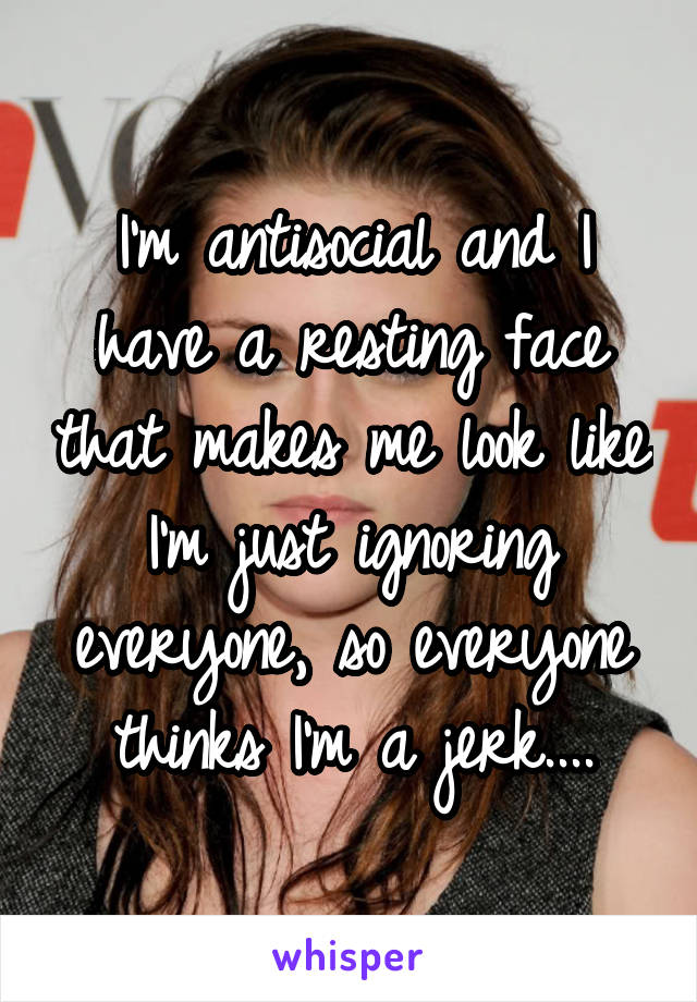 I'm antisocial and I have a resting face that makes me look like I'm just ignoring everyone, so everyone thinks I'm a jerk....