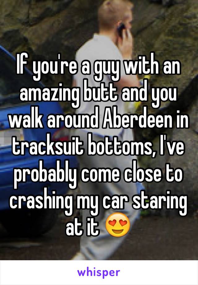 If you're a guy with an amazing butt and you walk around Aberdeen in tracksuit bottoms, I've probably come close to crashing my car staring at it 😍