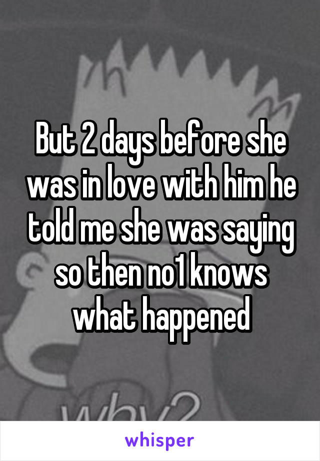 But 2 days before she was in love with him he told me she was saying so then no1 knows what happened