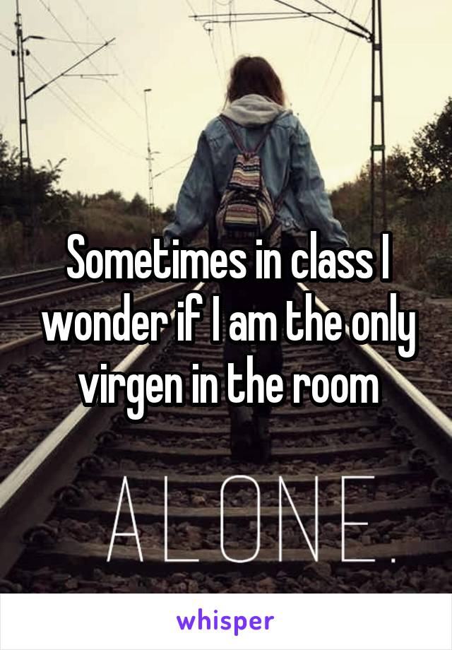 Sometimes in class I wonder if I am the only virgen in the room