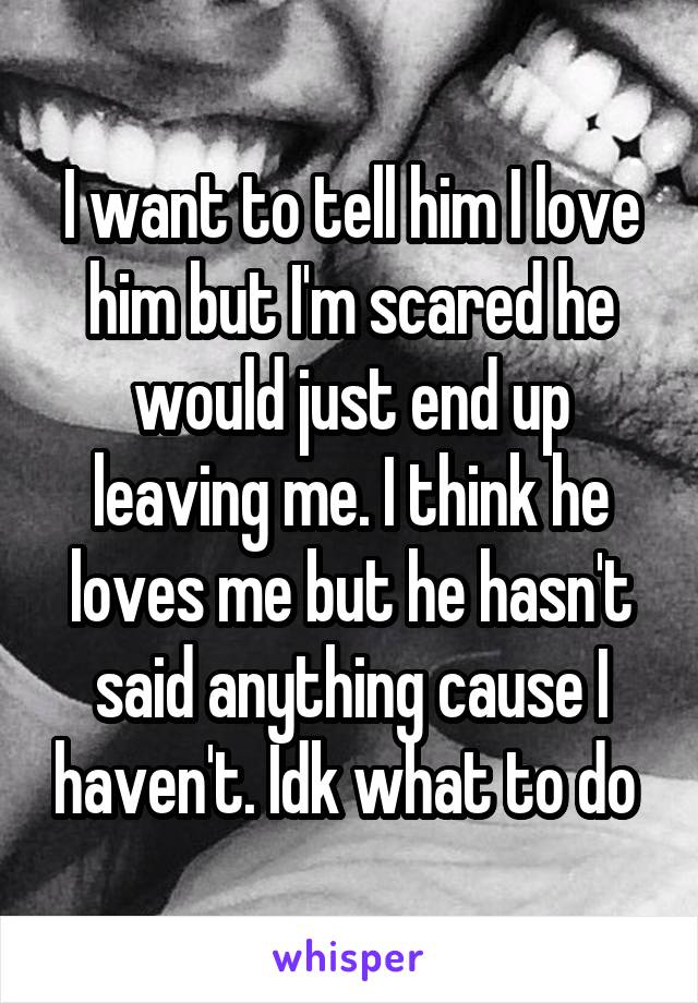 I want to tell him I love him but I'm scared he would just end up leaving me. I think he loves me but he hasn't said anything cause I haven't. Idk what to do 