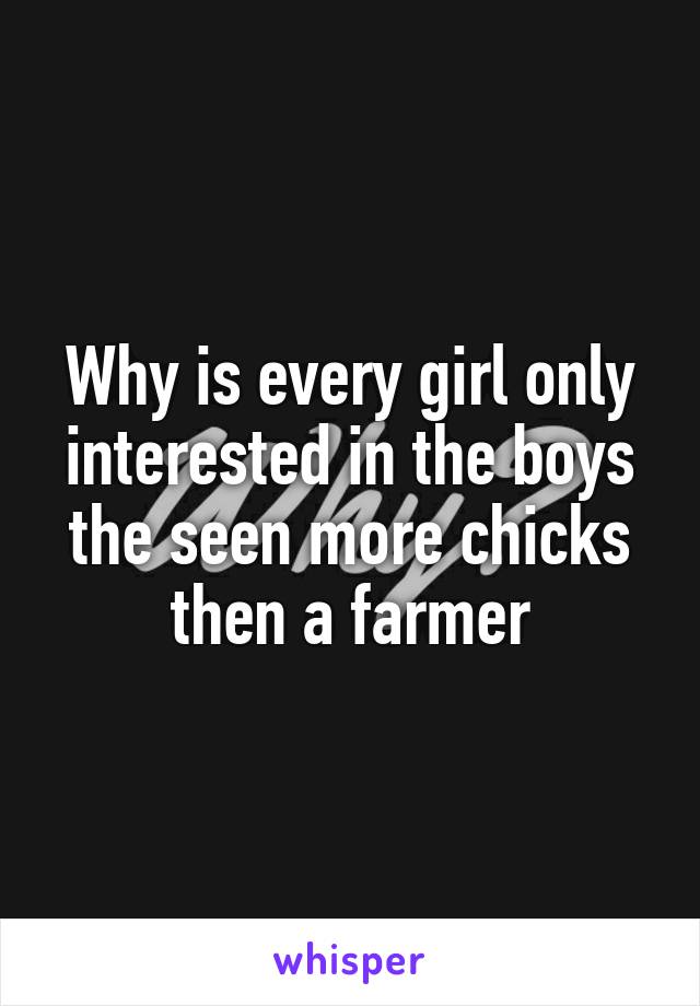 Why is every girl only interested in the boys the seen more chicks then a farmer