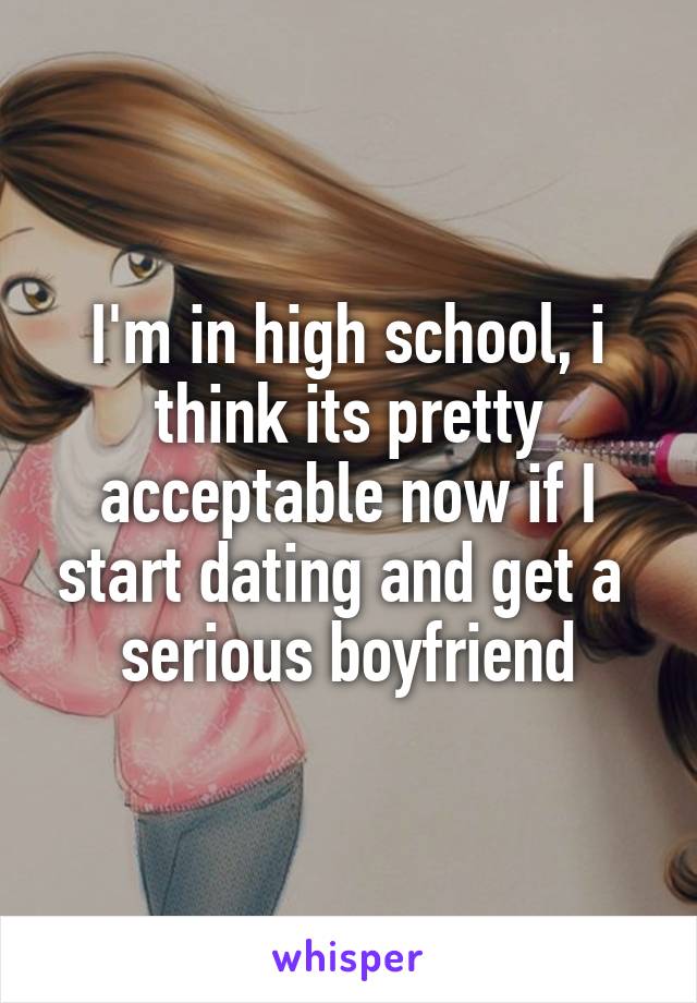 I'm in high school, i think its pretty acceptable now if I start dating and get a  serious boyfriend