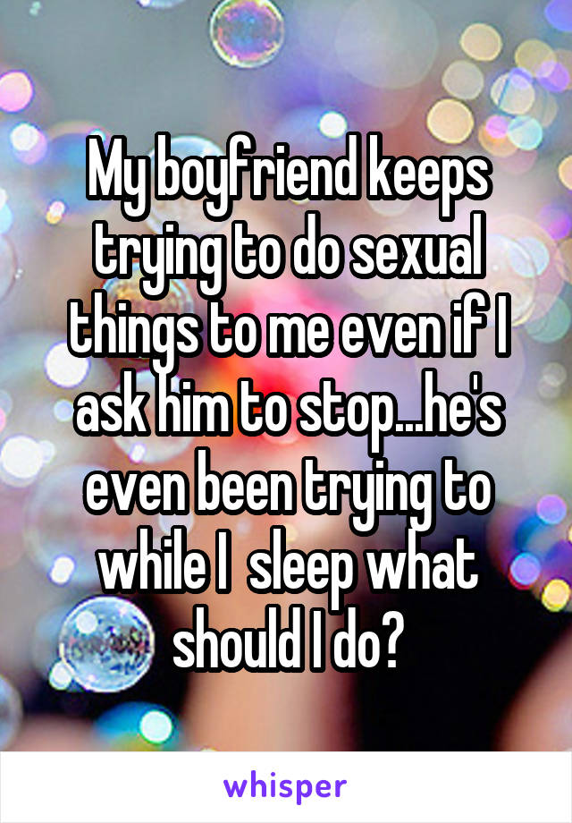 My boyfriend keeps trying to do sexual things to me even if I ask him to stop...he's even been trying to while I  sleep what should I do?