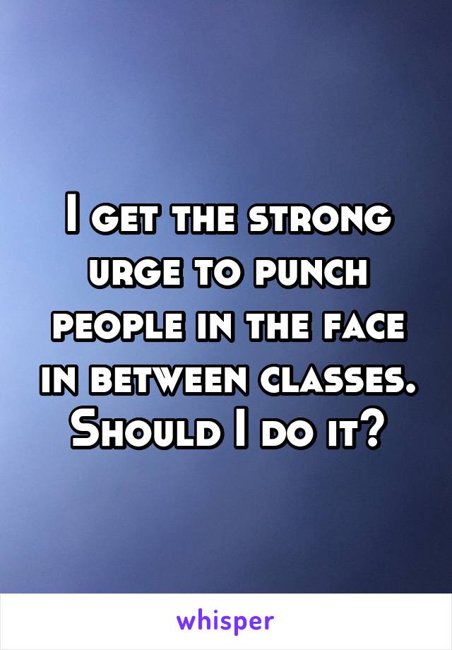 I get the strong urge to punch people in the face in between classes. Should I do it?