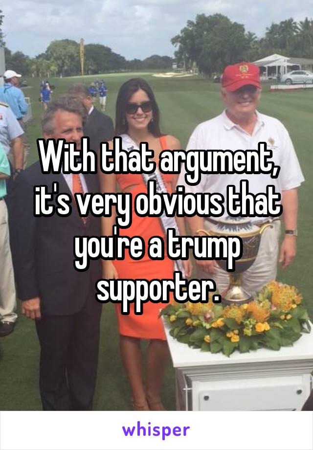 With that argument, it's very obvious that you're a trump supporter.