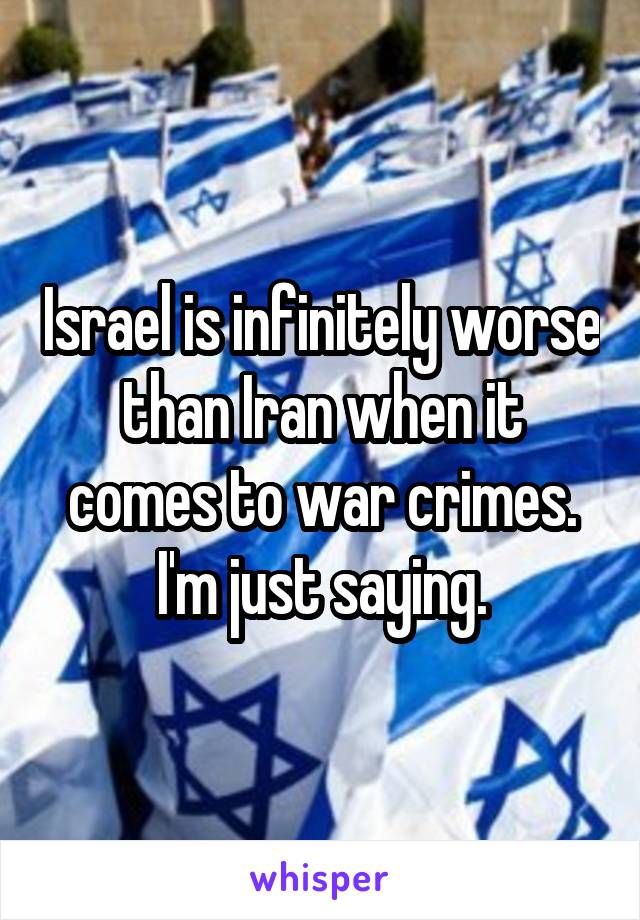 Israel is infinitely worse than Iran when it comes to war crimes. I'm just saying.