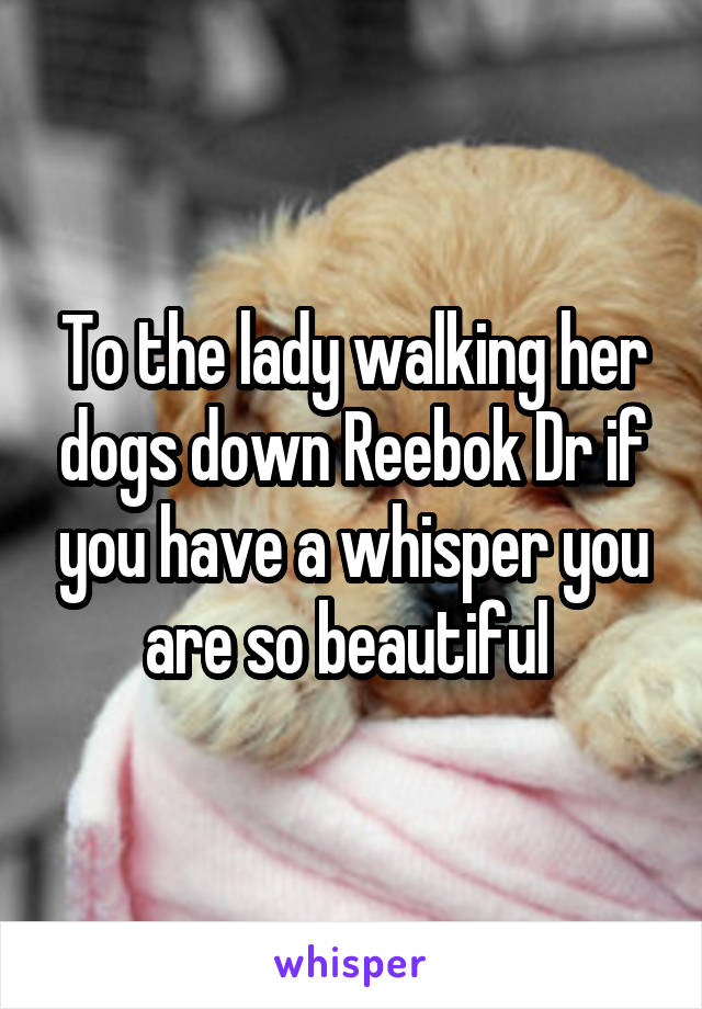 To the lady walking her dogs down Reebok Dr if you have a whisper you are so beautiful 