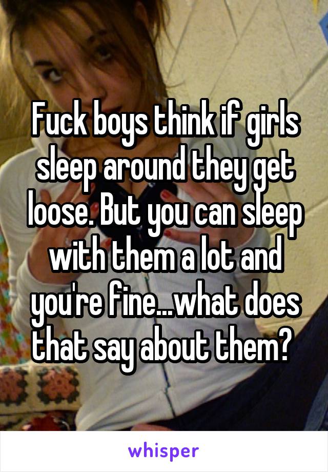 Fuck boys think if girls sleep around they get loose. But you can sleep with them a lot and you're fine...what does that say about them? 