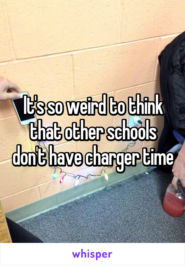 It's so weird to think that other schools don't have charger time