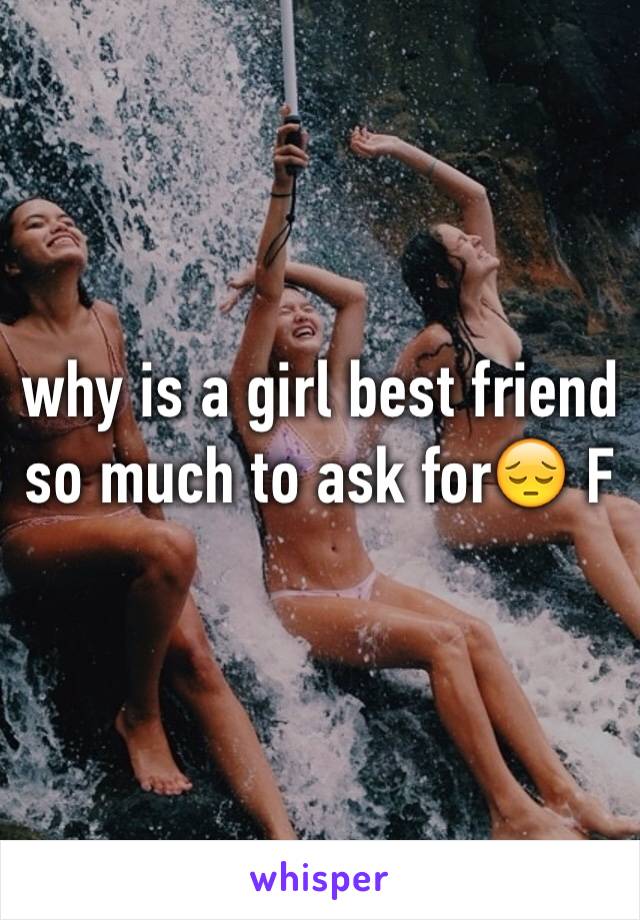 why is a girl best friend so much to ask for😔 F