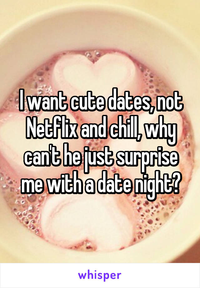 I want cute dates, not Netflix and chill, why can't he just surprise me with a date night?