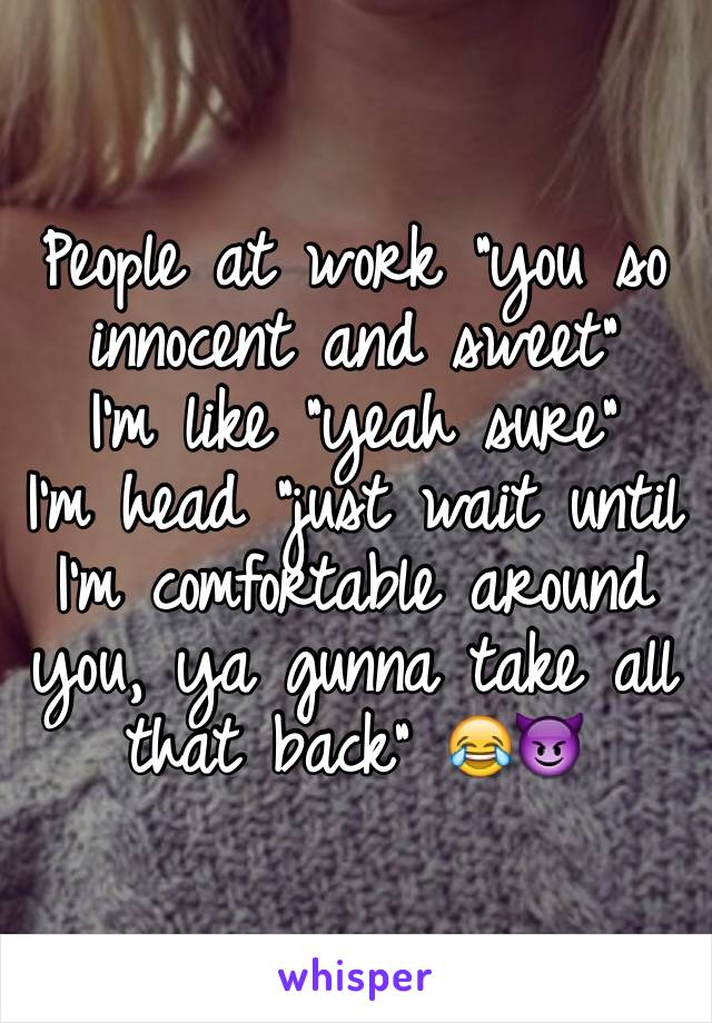 People at work "you so innocent and sweet"
I'm like "yeah sure"
I'm head "just wait until I'm comfortable around you, ya gunna take all that back" 😂😈