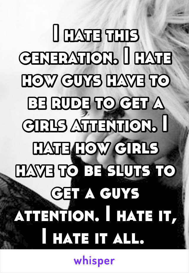 I hate this generation. I hate how guys have to be rude to get a girls attention. I hate how girls have to be sluts to get a guys attention. I hate it, I hate it all. 