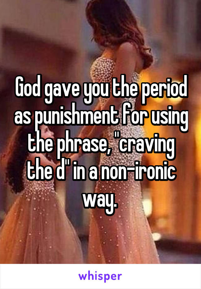 God gave you the period as punishment for using the phrase, "craving the d" in a non-ironic way. 