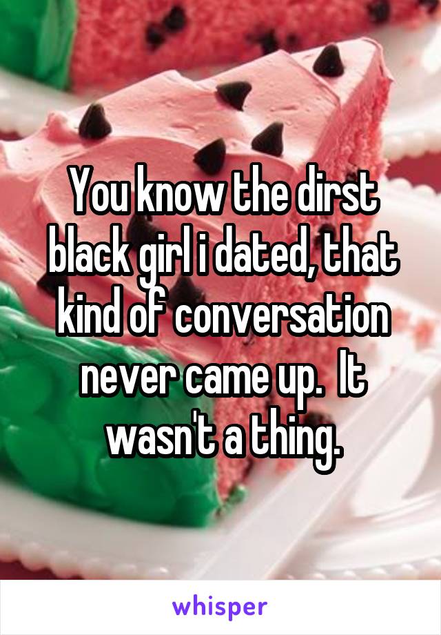 You know the dirst black girl i dated, that kind of conversation never came up.  It wasn't a thing.