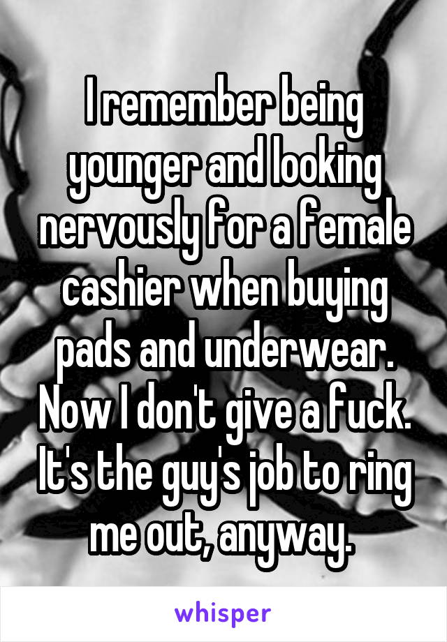 I remember being younger and looking nervously for a female cashier when buying pads and underwear. Now I don't give a fuck. It's the guy's job to ring me out, anyway. 