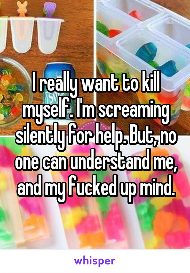 I really want to kill myself. I'm screaming silently for help. But, no one can understand me, and my fucked up mind.