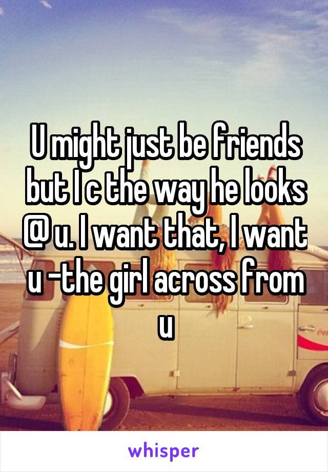 U might just be friends but I c the way he looks @ u. I want that, I want u -the girl across from u