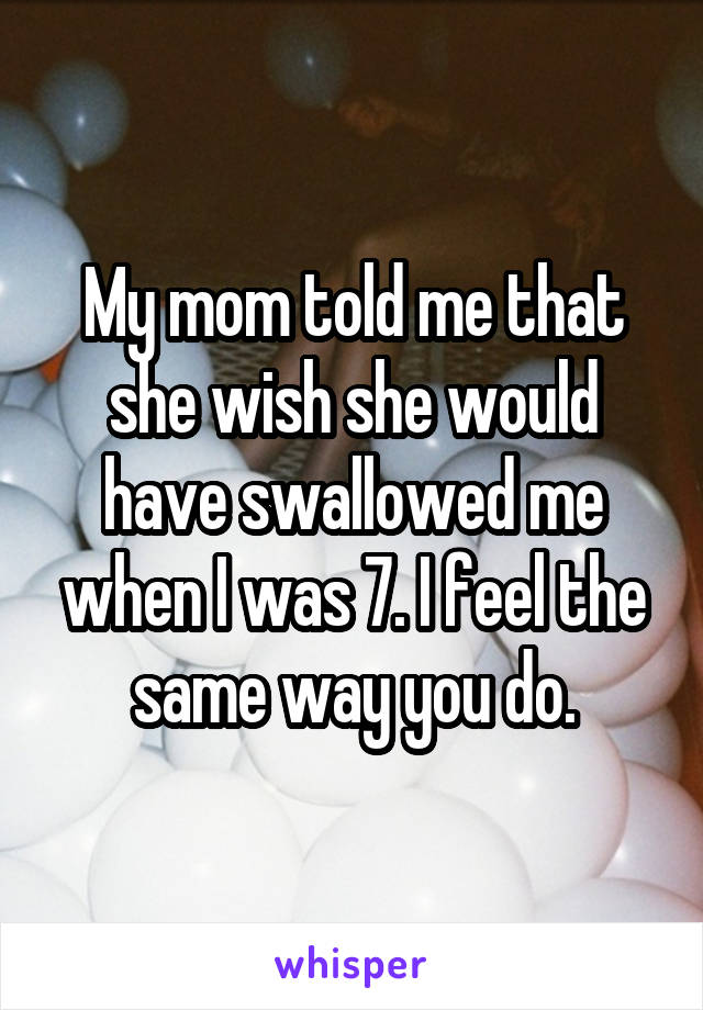 My mom told me that she wish she would have swallowed me when I was 7. I feel the same way you do.