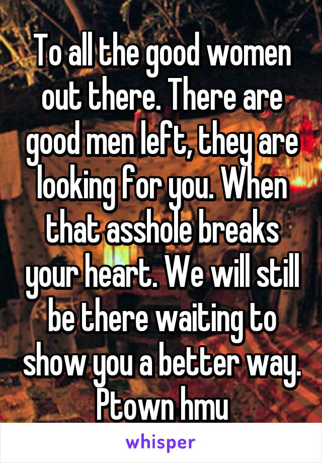 To all the good women out there. There are good men left, they are looking for you. When that asshole breaks your heart. We will still be there waiting to show you a better way. Ptown hmu