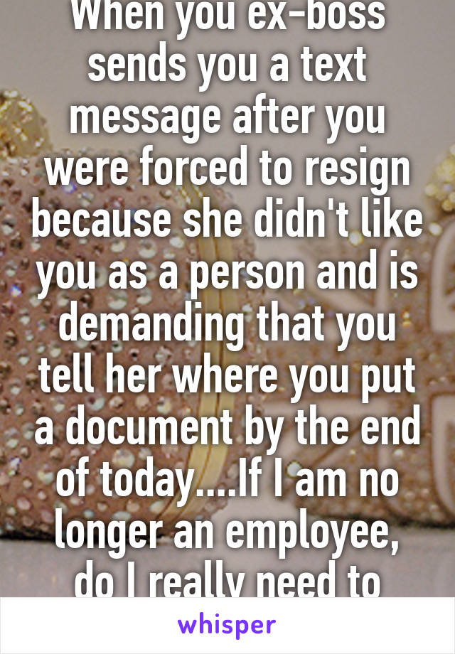 When you ex-boss sends you a text message after you were forced to resign because she didn't like you as a person and is demanding that you tell her where you put a document by the end of today....If I am no longer an employee, do I really need to respond? 