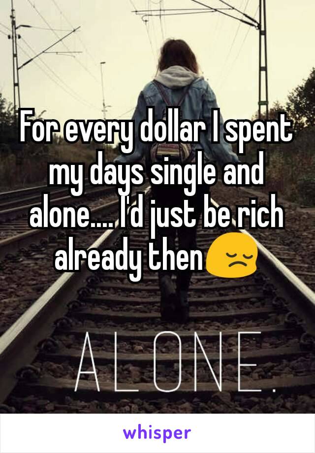 For every dollar I spent my days single and alone.... I'd just be rich already then😔