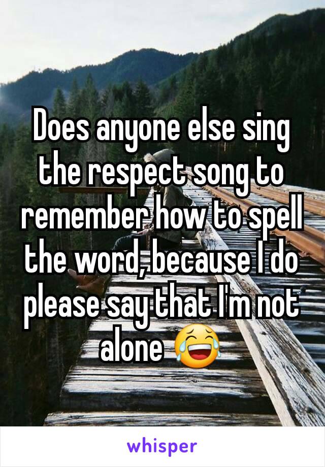 Does anyone else sing the respect song to remember how to spell the word, because I do please say that I'm not alone 😂