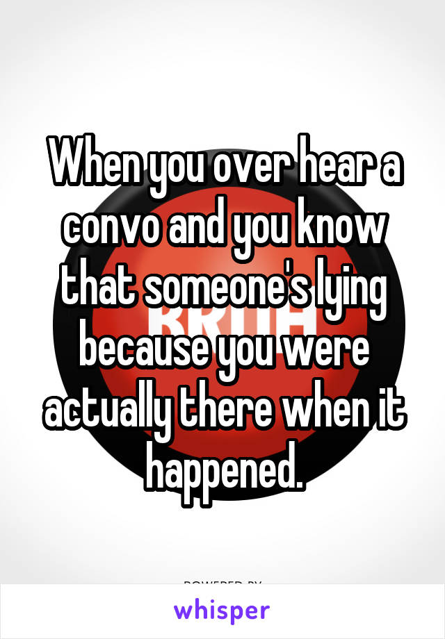 When you over hear a convo and you know that someone's lying because you were actually there when it happened.