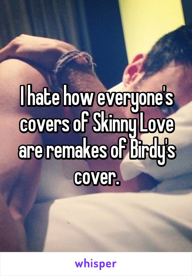 I hate how everyone's covers of Skinny Love are remakes of Birdy's cover.