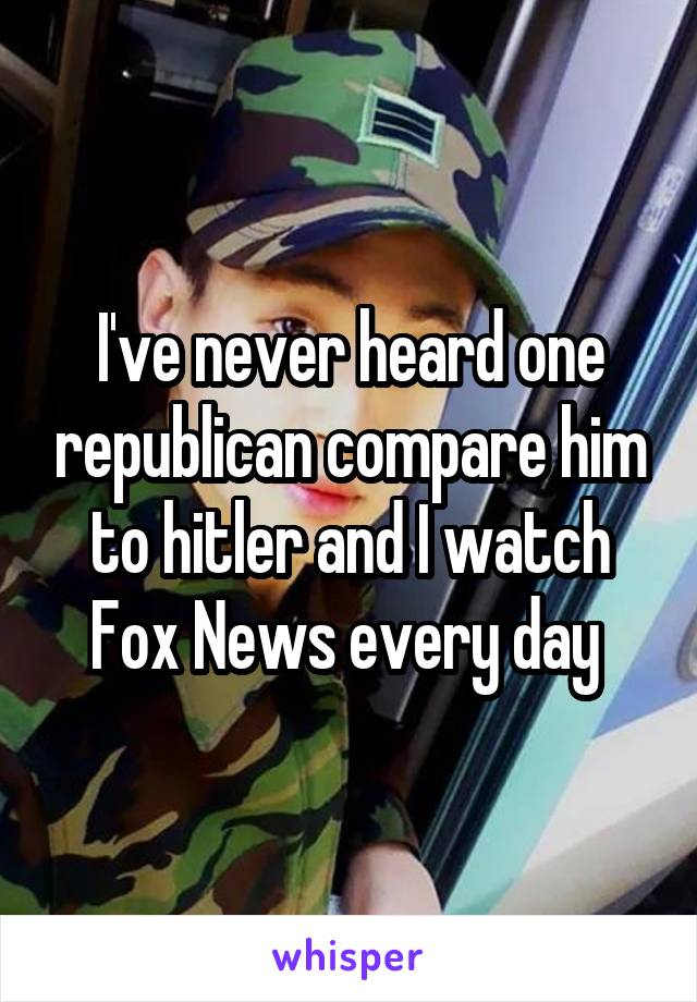 I've never heard one republican compare him to hitler and I watch Fox News every day 