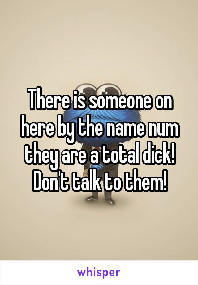 There is someone on here by the name num they are a total dick! Don't talk to them!