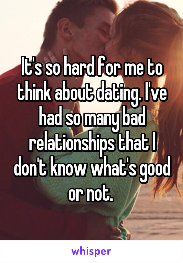 It's so hard for me to think about dating. I've had so many bad relationships that I don't know what's good or not. 