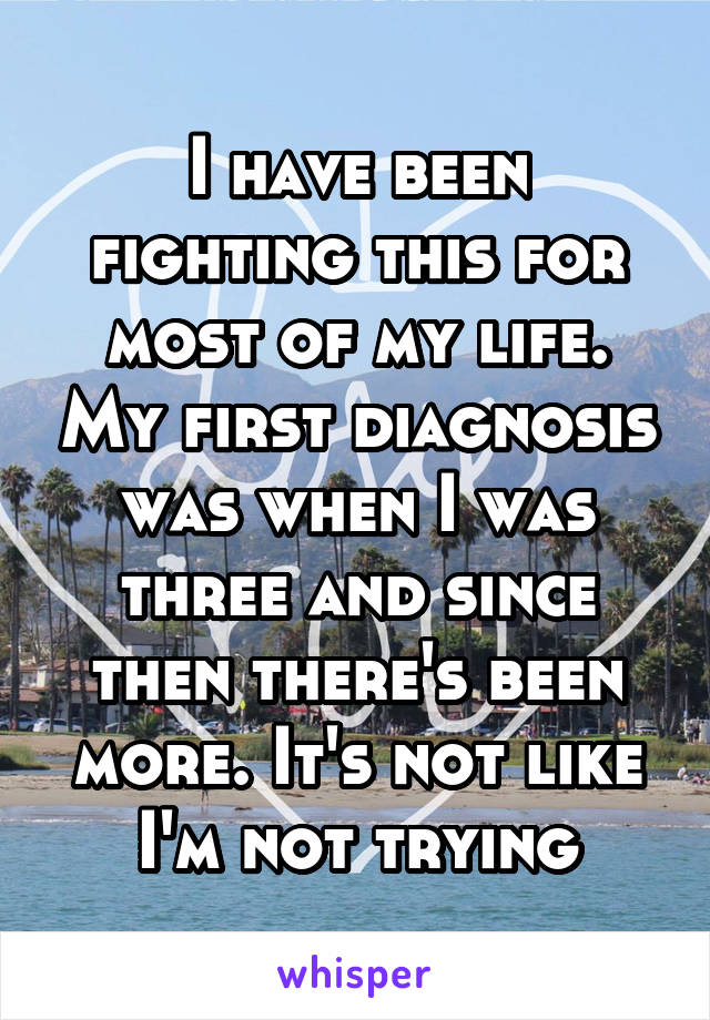 I have been fighting this for most of my life. My first diagnosis was when I was three and since then there's been more. It's not like I'm not trying