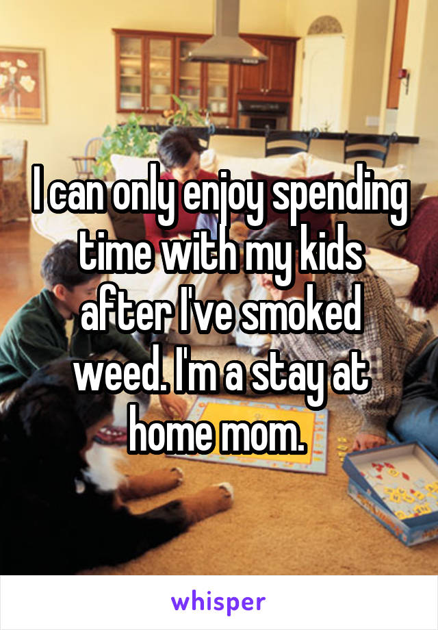 I can only enjoy spending time with my kids after I've smoked weed. I'm a stay at home mom. 