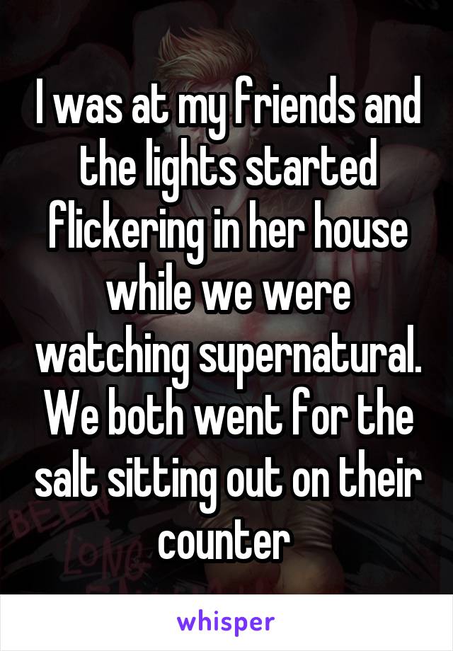 I was at my friends and the lights started flickering in her house while we were watching supernatural. We both went for the salt sitting out on their counter 