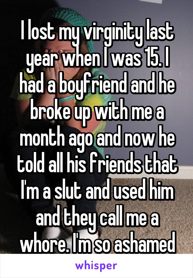 I lost my virginity last year when I was 15. I had a boyfriend and he broke up with me a month ago and now he told all his friends that I'm a slut and used him and they call me a whore. I'm so ashamed