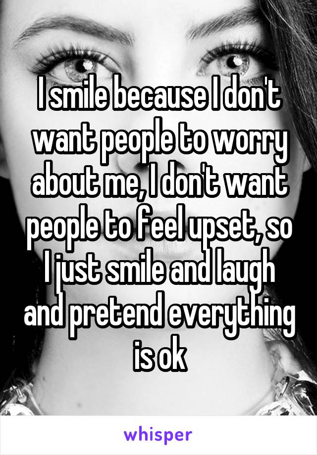 I smile because I don't want people to worry about me, I don't want people to feel upset, so I just smile and laugh and pretend everything is ok