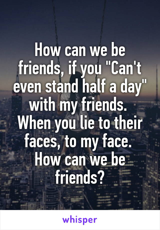 How can we be friends, if you "Can't even stand half a day" with my friends. 
When you lie to their faces, to my face. 
How can we be friends?