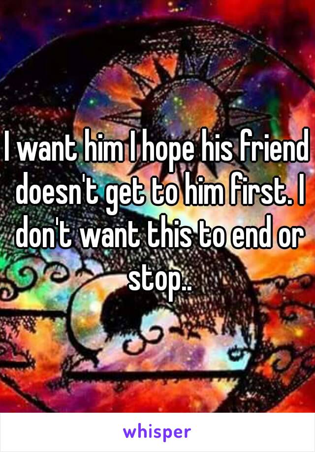 I want him I hope his friend doesn't get to him first. I don't want this to end or stop..