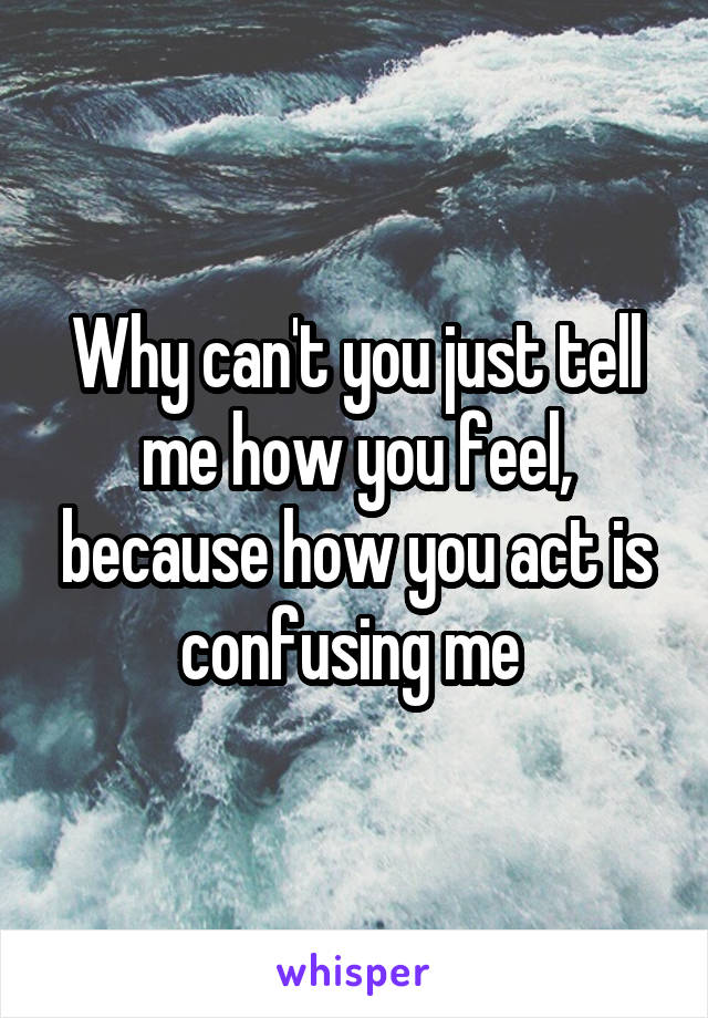 Why can't you just tell me how you feel, because how you act is confusing me 