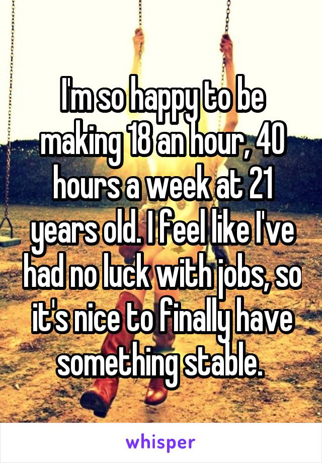 I'm so happy to be making 18 an hour, 40 hours a week at 21 years old. I feel like I've had no luck with jobs, so it's nice to finally have something stable. 