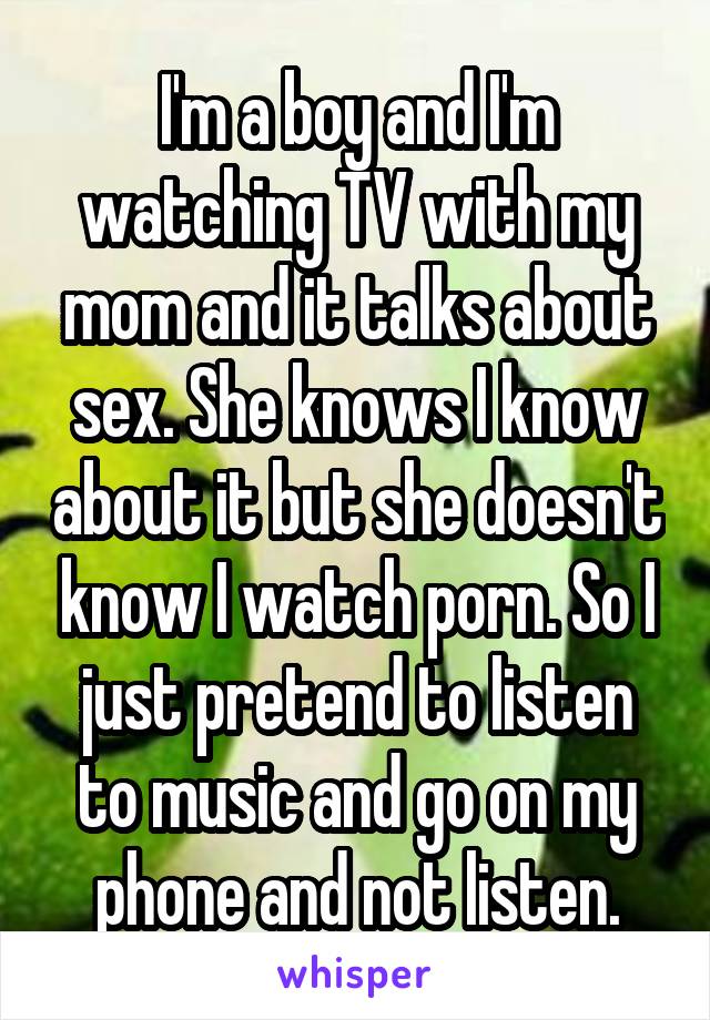 I'm a boy and I'm watching TV with my mom and it talks about sex. She knows I know about it but she doesn't know I watch porn. So I just pretend to listen to music and go on my phone and not listen.