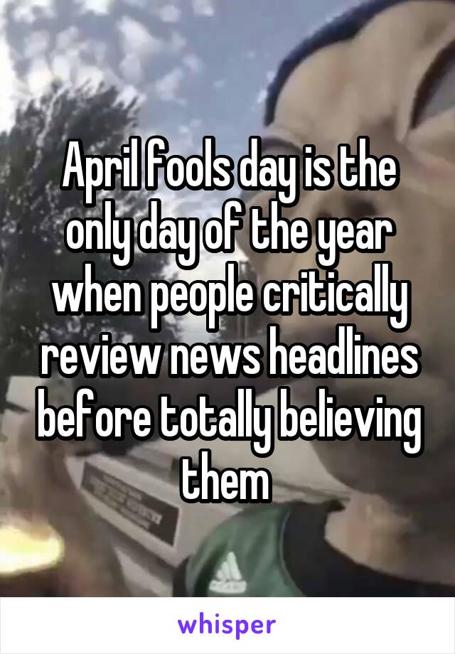 April fools day is the only day of the year when people critically review news headlines before totally believing them 