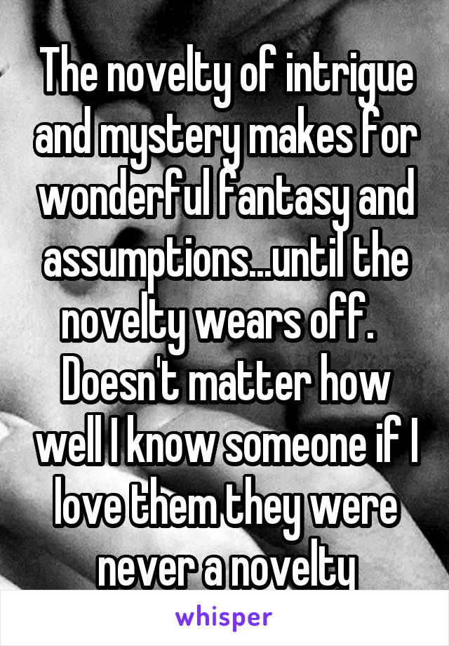 The novelty of intrigue and mystery makes for wonderful fantasy and assumptions...until the novelty wears off.   Doesn't matter how well I know someone if I love them they were never a novelty